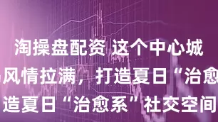 淘操盘配资 这个中心城区商场海岛风情拉满，打造夏日“治愈系”社交空间
