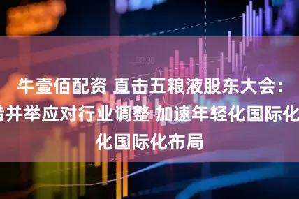牛壹佰配资 直击五粮液股东大会： 多措并举应对行业调整 加速年轻化国际化布局