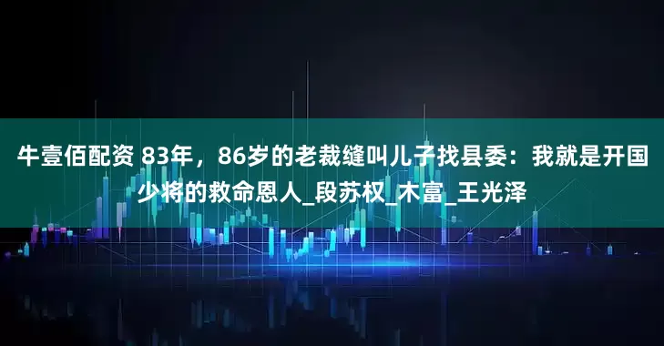 牛壹佰配资 83年，86岁的老裁缝叫儿子找县委：我就是开国少将的救命恩人_段苏权_木富_王光泽