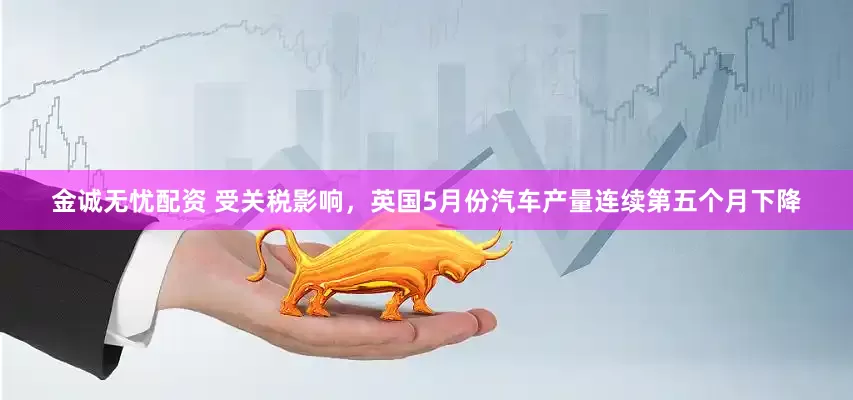 金诚无忧配资 受关税影响，英国5月份汽车产量连续第五个月下降