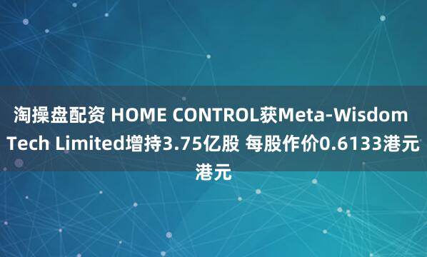 淘操盘配资 HOME CONTROL获Meta-Wisdom Tech Limited增持3.75亿股 每股作价0.6133港元