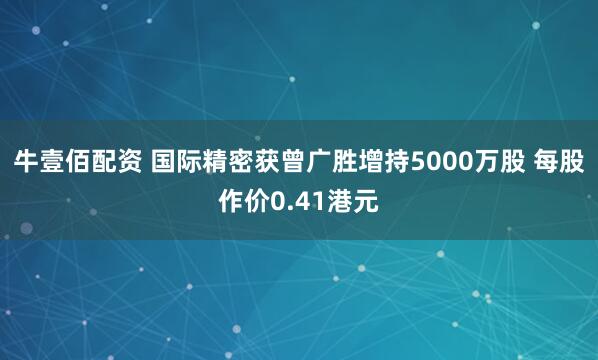 牛壹佰配资 国际精密获曾广胜增持5000万股 每股作价0.41港元