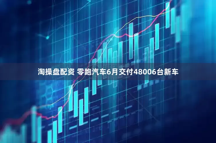 淘操盘配资 零跑汽车6月交付48006台新车