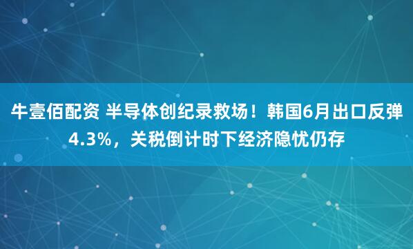 牛壹佰配资 半导体创纪录救场！韩国6月出口反弹4.3%，关税倒计时下经济隐忧仍存