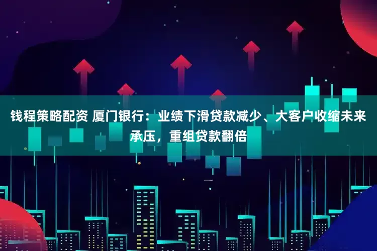 钱程策略配资 厦门银行：业绩下滑贷款减少、大客户收缩未来承压，重组贷款翻倍