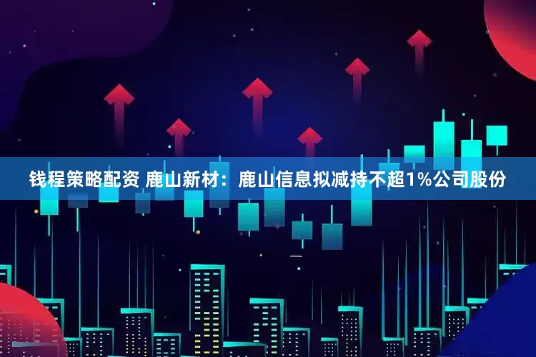 钱程策略配资 鹿山新材：鹿山信息拟减持不超1%公司股份