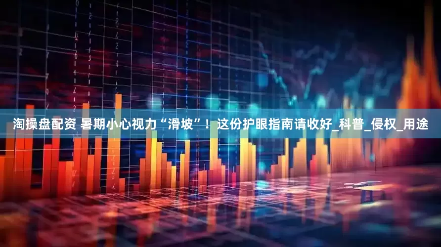 淘操盘配资 暑期小心视力“滑坡”！这份护眼指南请收好_科普_侵权_用途
