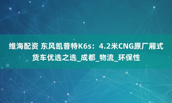 维海配资 东风凯普特K6s：4.2米CNG原厂厢式货车优选之选_成都_物流_环保性