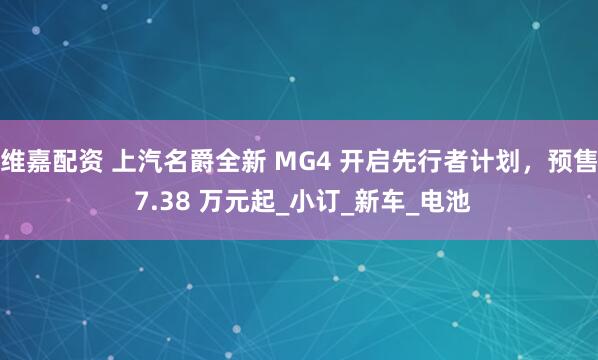 维嘉配资 上汽名爵全新 MG4 开启先行者计划，预售 7.38 万元起_小订_新车_电池