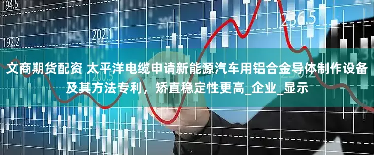 文商期货配资 太平洋电缆申请新能源汽车用铝合金导体制作设备及其方法专利，矫直稳定性更高_企业_显示