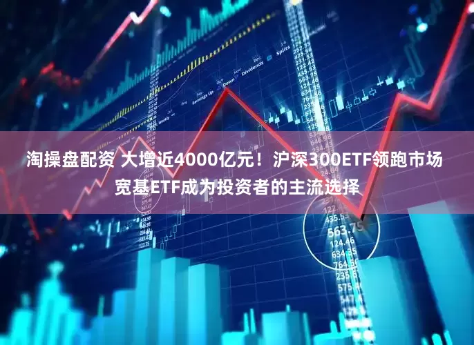 淘操盘配资 大增近4000亿元！沪深300ETF领跑市场 宽基ETF成为投资者的主流选择