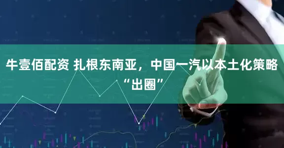 牛壹佰配资 扎根东南亚，中国一汽以本土化策略“出圈”